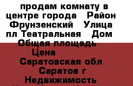 продам комнату в центре города › Район ­ Фрунзенский › Улица ­ пл.Театральная › Дом ­ 9 › Общая площадь ­ 19 › Цена ­ 590 000 - Саратовская обл., Саратов г. Недвижимость » Квартиры продажа   